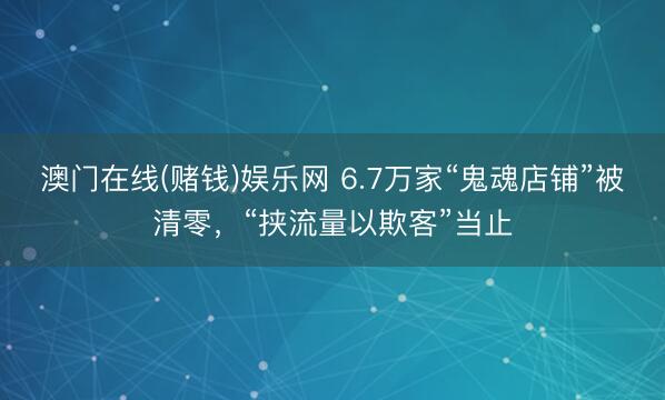澳门在线(赌钱)娱乐网 6.7万家“鬼魂店铺”被清零,“挟流量以欺客”当止