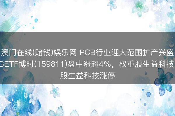 澳门在线(赌钱)娱乐网 PCB行业迎大范围扩产兴盛，5GETF博时(159811)盘中涨超4%，权重股生益科技涨停