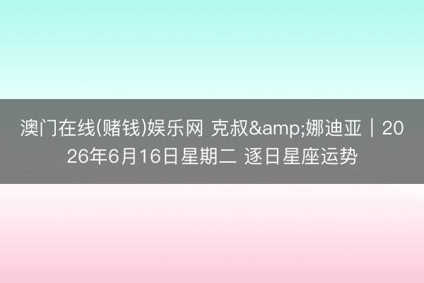 澳门在线(赌钱)娱乐网 克叔&娜迪亚︱2026年6月16日星期二 逐日星座运势