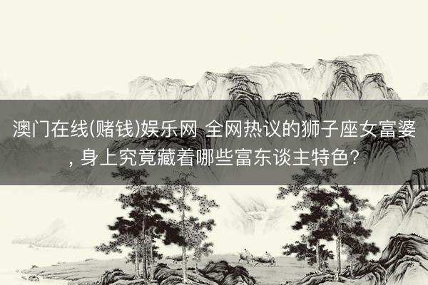 澳门在线(赌钱)娱乐网 全网热议的狮子座女富婆， 身上究竟藏着哪些富东谈主特色?