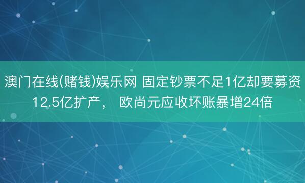 澳门在线(赌钱)娱乐网 固定钞票不足1亿却要募资12.5亿扩产, 欧尚元应收坏账暴增24倍