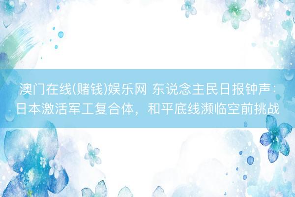 澳门在线(赌钱)娱乐网 东说念主民日报钟声：日本激活军工复合体，和平底线濒临空前挑战
