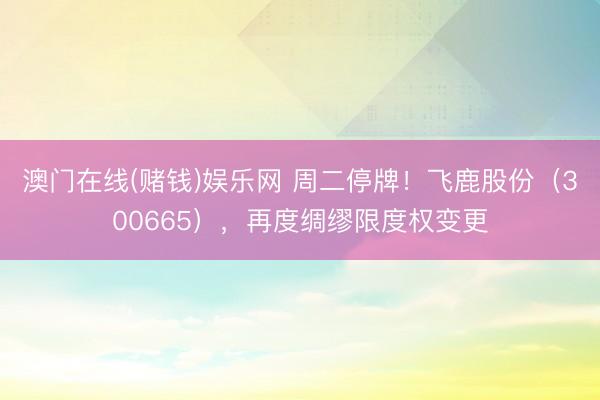 澳门在线(赌钱)娱乐网 周二停牌！飞鹿股份（300665），再度绸缪限度权变更