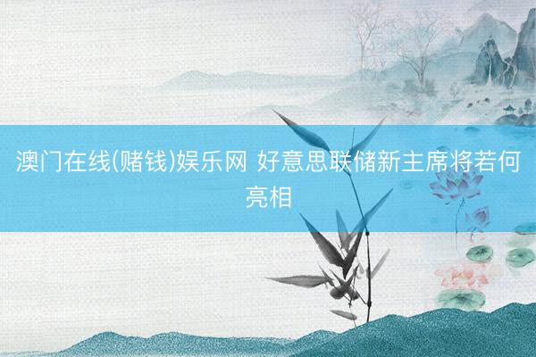 澳门在线(赌钱)娱乐网 好意思联储新主席将若何亮相