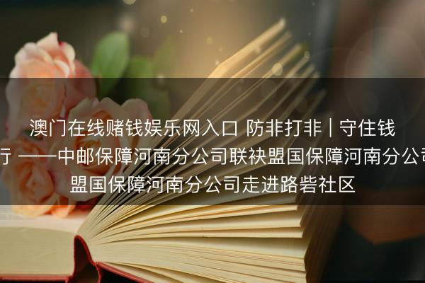 澳门在线赌钱娱乐网入口 防非打非 | 守住钱袋子 鼓励并肩行 ——中邮保障河南分公司联袂盟国保障河南分公司走进路砦社区