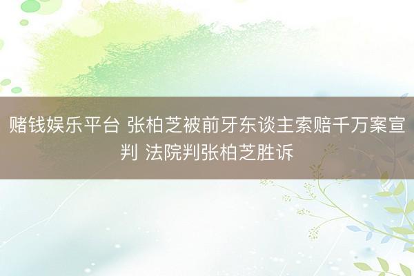 赌钱娱乐平台 张柏芝被前牙东谈主索赔千万案宣判 法院判张柏芝胜诉