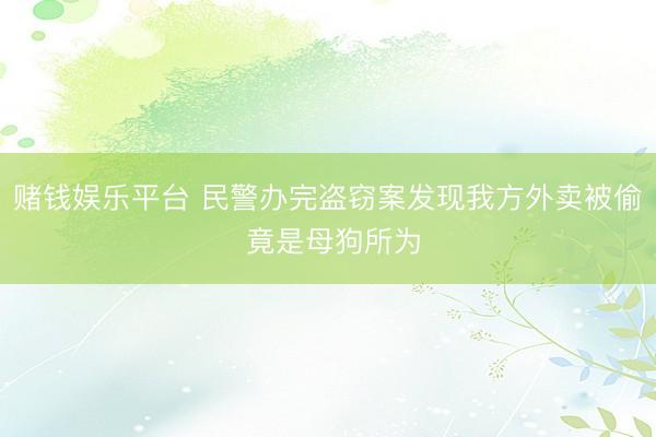赌钱娱乐平台 民警办完盗窃案发现我方外卖被偷 竟是母狗所为