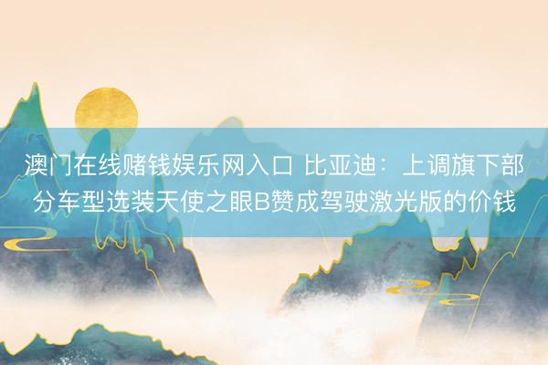 澳门在线赌钱娱乐网入口 比亚迪：上调旗下部分车型选装天使之眼B赞成驾驶激光版的价钱