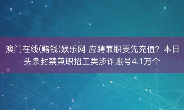 澳门在线(赌钱)娱乐网 应聘兼职要先充值？本日头条封禁兼职招工类涉诈账号4.1万个