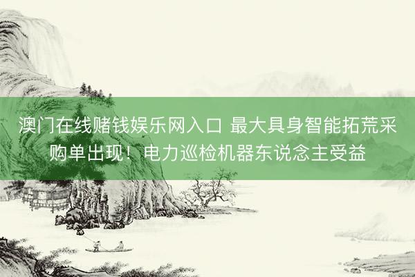 澳门在线赌钱娱乐网入口 最大具身智能拓荒采购单出现！电力巡检机器东说念主受益