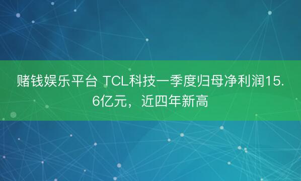 赌钱娱乐平台 TCL科技一季度归母净利润15.6亿元,近四年新高