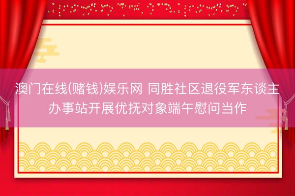澳门在线(赌钱)娱乐网 同胜社区退役军东谈主办事站开展优抚对象端午慰问当作