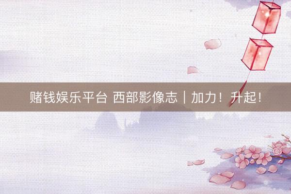 赌钱娱乐平台 西部影像志｜加力！升起！