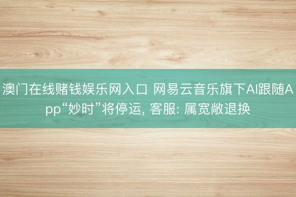 澳门在线赌钱娱乐网入口 网易云音乐旗下AI跟随App“妙时”将停运， 客服: 属宽敞退换
