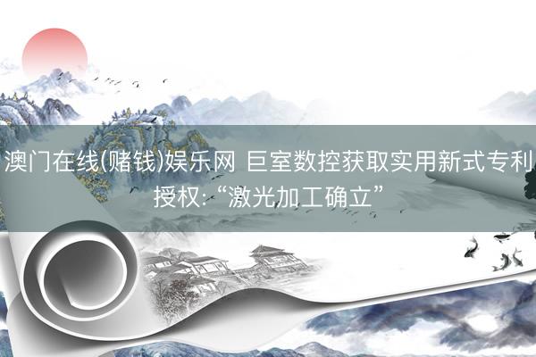 澳门在线(赌钱)娱乐网 巨室数控获取实用新式专利授权: “激光加工确立”