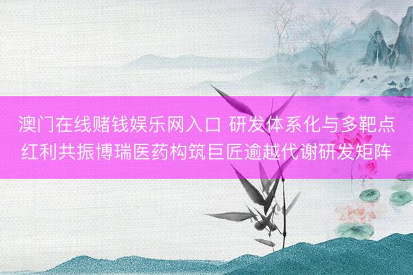 澳门在线赌钱娱乐网入口 研发体系化与多靶点红利共振博瑞医药构筑巨匠逾越代谢研发矩阵