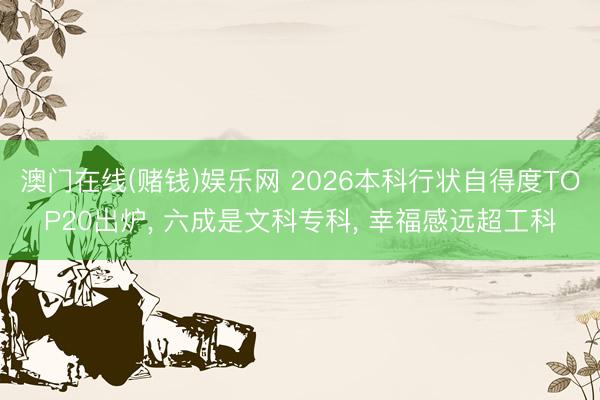 澳门在线(赌钱)娱乐网 2026本科行状自得度TOP20出炉, 六成是文科专科, 幸福感远超工科