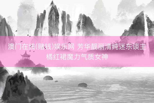 澳门在线(赌钱)娱乐网 芳华靓丽清纯迷东谈主橘红裙魔力气质女神
