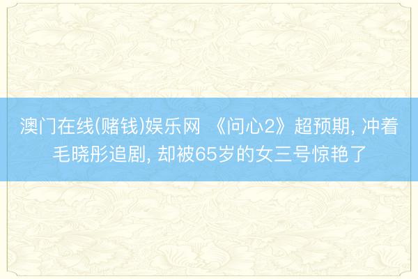 澳门在线(赌钱)娱乐网 《问心2》超预期, 冲着毛晓彤追剧, 却被65岁的女三号惊艳了
